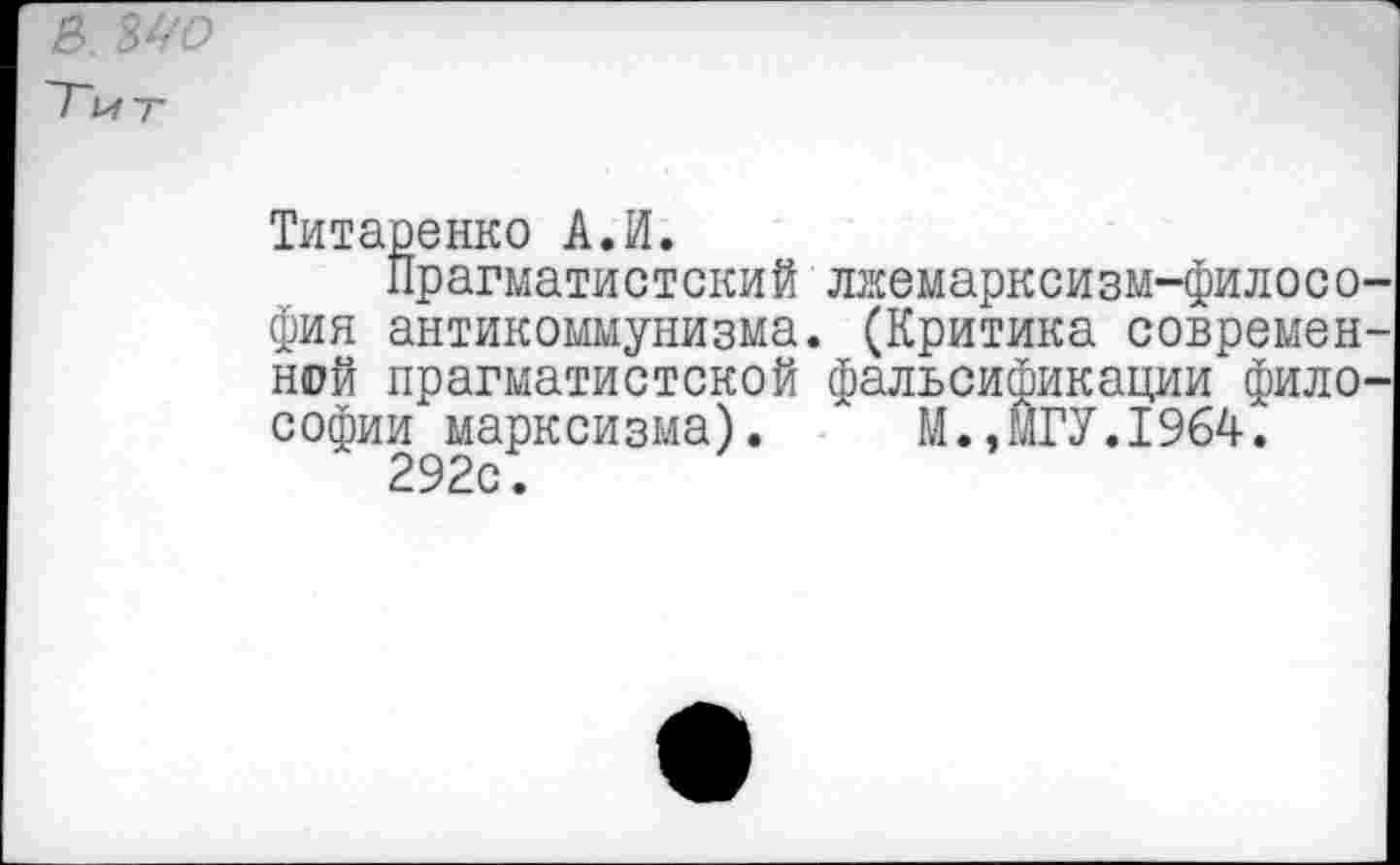 ﻿В. ЗУО
~Гит
Титаренко А.И.
Прагматистский лжемарксизм-филосо-фия антикоммунизма. (Критика современной прагматистской фальсификации философии марксизма). М.,МГУ.1964.
292с.